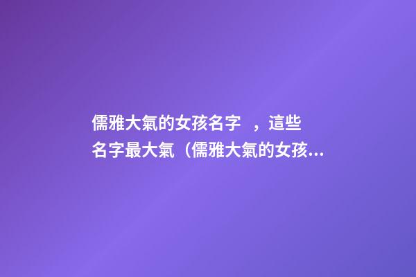 儒雅大氣的女孩名字，這些名字最大氣（儒雅大氣的女孩名字,這些名字最大氣的男孩）